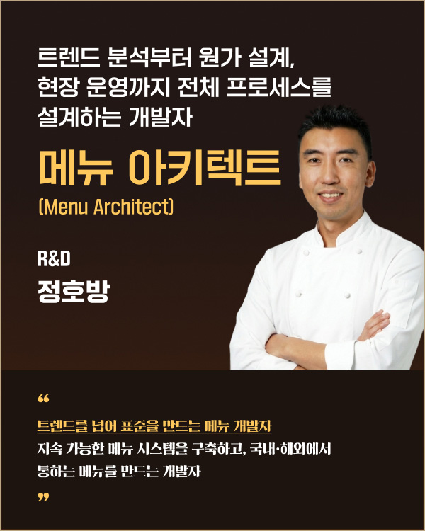 트렌드 분석부터 원가 설계, 현장 운영까지 전체 프로세스를 설계하는 개발자 | 메뉴 아키텍트 R&D 정호방 | 트렌드를 넘어 표준을 만드는 메뉴 개발자 지속 가능한 메뉴 시스템을 구축하고, 국내·해외에서 통하는 메뉴를 만드는 개발자
